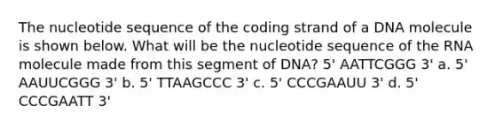 The nucleotide sequence of the coding strand of a DNA molecule is shown below. What will be the nucleotide sequence of the RNA molecule made from this segment of DNA? 5' AATTCGGG 3' a. 5' AAUUCGGG 3' b. 5' TTAAGCCC 3' c. 5' CCCGAAUU 3' d. 5' CCCGAATT 3'