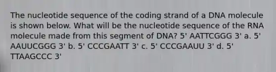 The nucleotide sequence of the coding strand of a DNA molecule is shown below. What will be the nucleotide sequence of the RNA molecule made from this segment of DNA? 5' AATTCGGG 3' a. 5' AAUUCGGG 3' b. 5' CCCGAATT 3' c. 5' CCCGAAUU 3' d. 5' TTAAGCCC 3'