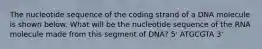 The nucleotide sequence of the coding strand of a DNA molecule is shown below. What will be the nucleotide sequence of the RNA molecule made from this segment of DNA? 5' ATGCGTA 3'