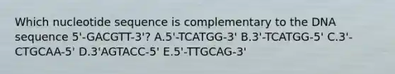 Which nucleotide sequence is complementary to the DNA sequence 5'-GACGTT-3'? A.5'-TCATGG-3' B.3'-TCATGG-5' C.3'-CTGCAA-5' D.3'AGTACC-5' E.5'-TTGCAG-3'