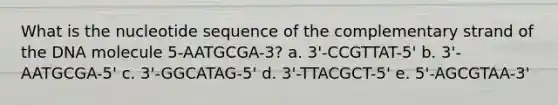 What is the nucleotide sequence of the complementary strand of the DNA molecule 5-AATGCGA-3? a. 3'-CCGTTAT-5' b. 3'-AATGCGA-5' c. 3'-GGCATAG-5' d. 3'-TTACGCT-5' e. 5'-AGCGTAA-3'