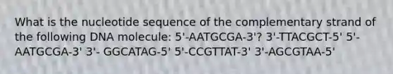 What is the nucleotide sequence of the complementary strand of the following DNA molecule: 5'-AATGCGA-3'? 3'-TTACGCT-5' 5'-AATGCGA-3' 3'- GGCATAG-5' 5'-CCGTTAT-3' 3'-AGCGTAA-5'