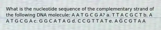 What is the nucleotide sequence of the complementary strand of the following DNA molecule: A A T G C G A? a. T T A C G C T b. A A T G C G A c. G G C A T A G d. C C G T T A T e. A G C G T A A