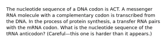 The nucleotide sequence of a DNA codon is ACT. A messenger RNA molecule with a complementary codon is transcribed from the DNA. In the process of protein synthesis, a transfer RNA pairs with the mRNA codon. What is the nucleotide sequence of the tRNA anticodon? (Careful—this one is harder than it appears.)