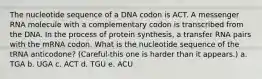 The nucleotide sequence of a DNA codon is ACT. A messenger RNA molecule with a complementary codon is transcribed from the DNA. In the process of protein synthesis, a transfer RNA pairs with the mRNA codon. What is the nucleotide sequence of the tRNA anticodone? (Careful-this one is harder than it appears.) a. TGA b. UGA c. ACT d. TGU e. ACU