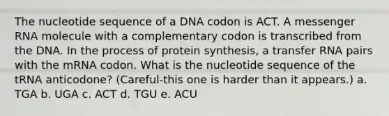 The nucleotide sequence of a DNA codon is ACT. A messenger RNA molecule with a complementary codon is transcribed from the DNA. In the process of protein synthesis, a transfer RNA pairs with the mRNA codon. What is the nucleotide sequence of the tRNA anticodone? (Careful-this one is harder than it appears.) a. TGA b. UGA c. ACT d. TGU e. ACU