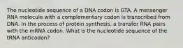 The nucleotide sequence of a DNA codon is GTA. A messenger RNA molecule with a complementary codon is transcribed from DNA. In the process of protein synthesis, a transfer RNA pairs with the mRNA codon. What is the nucleotide sequence of the tRNA anticodon?