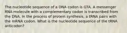 The nucleotide sequence of a DNA codon is GTA. A messenger RNA molecule with a complementary codon is transcribed from the DNA. In the process of protein synthesis, a tRNA pairs with the mRNA codon. What is the nucleotide sequence of the tRNA anticodon?