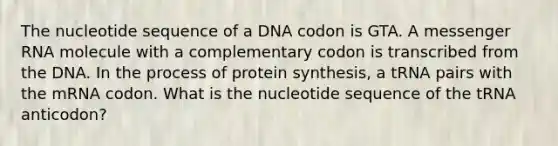 The nucleotide sequence of a DNA codon is GTA. A messenger RNA molecule with a complementary codon is transcribed from the DNA. In the process of protein synthesis, a tRNA pairs with the mRNA codon. What is the nucleotide sequence of the tRNA anticodon?