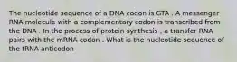 The nucleotide sequence of a DNA codon is GTA . A messenger RNA molecule with a complementary codon is transcribed from the DNA . In the process of protein synthesis , a transfer RNA pairs with the mRNA codon . What is the nucleotide sequence of the tRNA anticodon