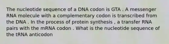 The nucleotide sequence of a DNA codon is GTA . A messenger RNA molecule with a complementary codon is transcribed from the DNA . In the process of protein synthesis , a transfer RNA pairs with the mRNA codon . What is the nucleotide sequence of the tRNA anticodon