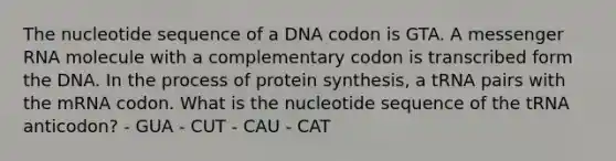 The nucleotide sequence of a DNA codon is GTA. A messenger RNA molecule with a complementary codon is transcribed form the DNA. In the process of protein synthesis, a tRNA pairs with the mRNA codon. What is the nucleotide sequence of the tRNA anticodon? - GUA - CUT - CAU - CAT