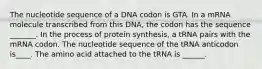 The nucleotide sequence of a DNA codon is GTA. In a mRNA molecule transcribed from this DNA, the codon has the sequence _______. In the process of protein synthesis, a tRNA pairs with the mRNA codon. The nucleotide sequence of the tRNA anticodon is____. The amino acid attached to the tRNA is ______.