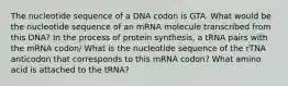 The nucleotide sequence of a DNA codon is GTA. What would be the nucleotide sequence of an mRNA molecule transcribed from this DNA? In the process of protein synthesis, a tRNA pairs with the mRNA codon/ What is the nucleotide sequence of the rTNA anticodon that corresponds to this mRNA codon? What amino acid is attached to the tRNA?