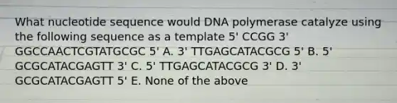 What nucleotide sequence would DNA polymerase catalyze using the following sequence as a template 5' CCGG 3' GGCCAACTCGTATGCGC 5' A. 3' TTGAGCATACGCG 5' B. 5' GCGCATACGAGTT 3' C. 5' TTGAGCATACGCG 3' D. 3' GCGCATACGAGTT 5' E. None of the above