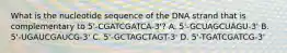 What is the nucleotide sequence of the DNA strand that is complementary to 5'-CGATCGATCA-3'? A. 5'-GCUAGCUAGU-3' B. 5'-UGAUCGAUCG-3' C. 5'-GCTAGCTAGT-3' D. 5'-TGATCGATCG-3'