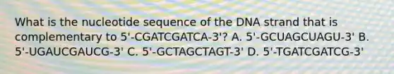 What is the nucleotide sequence of the DNA strand that is complementary to 5'-CGATCGATCA-3'? A. 5'-GCUAGCUAGU-3' B. 5'-UGAUCGAUCG-3' C. 5'-GCTAGCTAGT-3' D. 5'-TGATCGATCG-3'