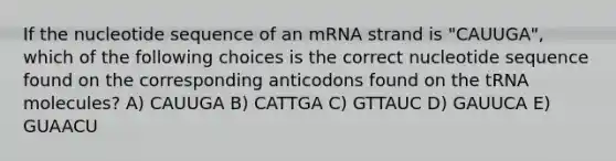 If the nucleotide sequence of an mRNA strand is "CAUUGA", which of the following choices is the correct nucleotide sequence found on the corresponding anticodons found on the tRNA molecules? A) CAUUGA B) CATTGA C) GTTAUC D) GAUUCA E) GUAACU