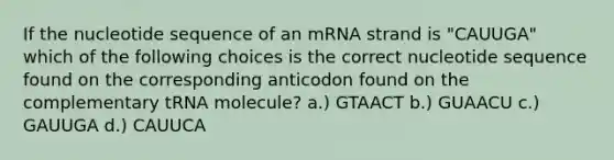 If the nucleotide sequence of an mRNA strand is "CAUUGA" which of the following choices is the correct nucleotide sequence found on the corresponding anticodon found on the complementary tRNA molecule? a.) GTAACT b.) GUAACU c.) GAUUGA d.) CAUUCA