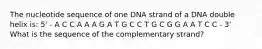 The nucleotide sequence of one DNA strand of a DNA double helix is: 5' - A C C A A A G A T G C C T G C G G A A T C C - 3' What is the sequence of the complementary strand?