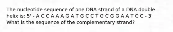 The nucleotide sequence of one DNA strand of a DNA double helix is: 5' - A C C A A A G A T G C C T G C G G A A T C C - 3' What is the sequence of the complementary strand?