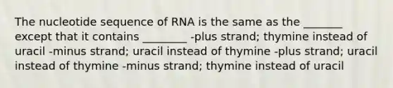 The nucleotide sequence of RNA is the same as the _______ except that it contains ________ -plus strand; thymine instead of uracil -minus strand; uracil instead of thymine -plus strand; uracil instead of thymine -minus strand; thymine instead of uracil