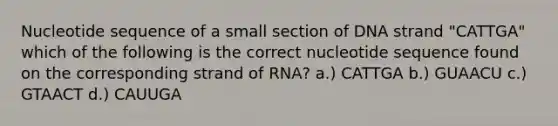 Nucleotide sequence of a small section of DNA strand "CATTGA" which of the following is the correct nucleotide sequence found on the corresponding strand of RNA? a.) CATTGA b.) GUAACU c.) GTAACT d.) CAUUGA