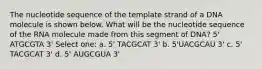 The nucleotide sequence of the template strand of a DNA molecule is shown below. What will be the nucleotide sequence of the RNA molecule made from this segment of DNA? 5' ATGCGTA 3' Select one: a. 5' TACGCAT 3' b. 5'UACGCAU 3' c. 5' TACGCAT 3' d. 5' AUGCGUA 3'