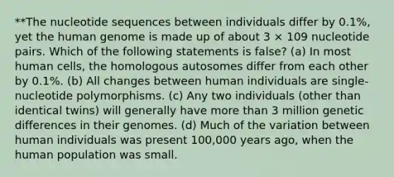 **The nucleotide sequences between individuals differ by 0.1%, yet the human genome is made up of about 3 × 109 nucleotide pairs. Which of the following statements is false? (a) In most human cells, the homologous autosomes differ from each other by 0.1%. (b) All changes between human individuals are single-nucleotide polymorphisms. (c) Any two individuals (other than identical twins) will generally have more than 3 million genetic differences in their genomes. (d) Much of the variation between human individuals was present 100,000 years ago, when the human population was small.