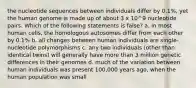 the nucleotide sequences between individuals differ by 0.1%, yet the human genome is made up of about 3 x 10^9 nucleotide pairs. Which of the following statements is false? a. in most human cells, the homologous autosomes differ from each other by 0.1% b. all changes between human individuals are single-nucleotide polymorphisms c. any two individuals (other than identical twins) will generally have more than 3 million genetic differences in their genomes d. much of the variation between human individuals was present 100,000 years ago, when the human population was small