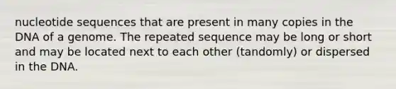 nucleotide sequences that are present in many copies in the DNA of a genome. The repeated sequence may be long or short and may be located next to each other (tandomly) or dispersed in the DNA.