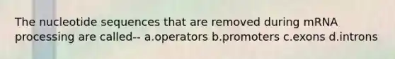 The nucleotide sequences that are removed during mRNA processing are called-- a.operators b.promoters c.exons d.introns