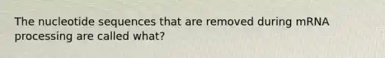 The nucleotide sequences that are removed during mRNA processing are called what?