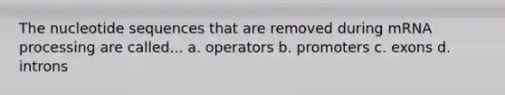 The nucleotide sequences that are removed during mRNA processing are called... a. operators b. promoters c. exons d. introns