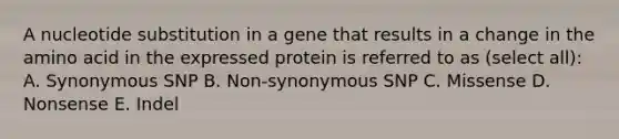 A nucleotide substitution in a gene that results in a change in the amino acid in the expressed protein is referred to as (select all): A. Synonymous SNP B. Non-synonymous SNP C. Missense D. Nonsense E. Indel