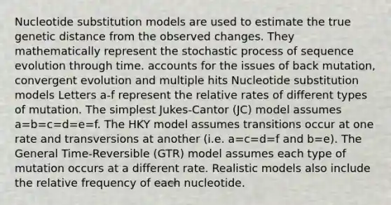 Nucleotide substitution models are used to estimate the true genetic distance from the observed changes. They mathematically represent the stochastic process of sequence evolution through time. accounts for the issues of back mutation, convergent evolution and multiple hits Nucleotide substitution models Letters a-f represent the relative rates of different types of mutation. The simplest Jukes-Cantor (JC) model assumes a=b=c=d=e=f. The HKY model assumes transitions occur at one rate and transversions at another (i.e. a=c=d=f and b=e). The General Time-Reversible (GTR) model assumes each type of mutation occurs at a different rate. Realistic models also include the relative frequency of each nucleotide.