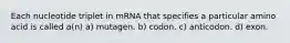 Each nucleotide triplet in mRNA that specifies a particular amino acid is called a(n) a) mutagen. b) codon. c) anticodon. d) exon.