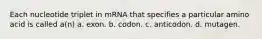 Each nucleotide triplet in mRNA that specifies a particular amino acid is called a(n) a. exon. b. codon. c. anticodon. d. mutagen.