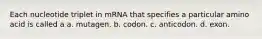 Each nucleotide triplet in mRNA that specifies a particular amino acid is called a a. mutagen. b. codon. c. anticodon. d. exon.