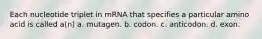 Each nucleotide triplet in mRNA that specifies a particular amino acid is called a(n) a. mutagen. b. codon. c. anticodon. d. exon.