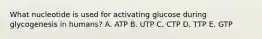 What nucleotide is used for activating glucose during glycogenesis in humans? A. ATP B. UTP C. CTP D. TTP E. GTP