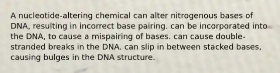 A nucleotide-altering chemical can alter nitrogenous bases of DNA, resulting in incorrect base pairing. can be incorporated into the DNA, to cause a mispairing of bases. can cause double-stranded breaks in the DNA. can slip in between stacked bases, causing bulges in the DNA structure.