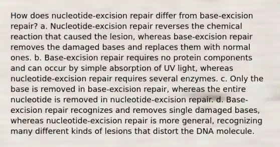 How does nucleotide-excision repair differ from base-excision repair? a. Nucleotide-excision repair reverses the chemical reaction that caused the lesion, whereas base-excision repair removes the damaged bases and replaces them with normal ones. b. Base-excision repair requires no protein components and can occur by simple absorption of UV light, whereas nucleotide-excision repair requires several enzymes. c. Only the base is removed in base-excision repair, whereas the entire nucleotide is removed in nucleotide-excision repair. d. Base-excision repair recognizes and removes single damaged bases, whereas nucleotide-excision repair is more general, recognizing many different kinds of lesions that distort the DNA molecule.