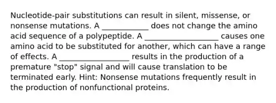 Nucleotide-pair substitutions can result in silent, missense, or nonsense mutations. A ____________ does not change the amino acid sequence of a polypeptide. A ___________________ causes one amino acid to be substituted for another, which can have a range of effects. A __________________ results in the production of a premature "stop" signal and will cause translation to be terminated early. Hint: Nonsense mutations frequently result in the production of nonfunctional proteins.