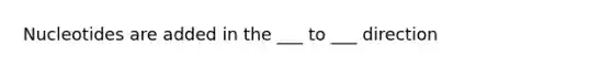 Nucleotides are added in the ___ to ___ direction