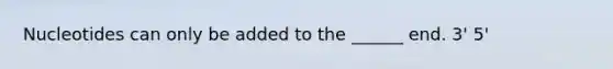 Nucleotides can only be added to the ______ end. 3' 5'