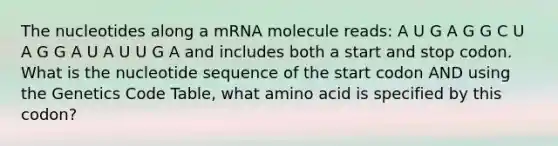 The nucleotides along a mRNA molecule reads: A U G A G G C U A G G A U A U U G A and includes both a start and stop codon. What is the nucleotide sequence of the start codon AND using the Genetics Code Table, what amino acid is specified by this codon?