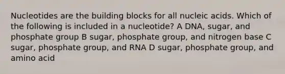 Nucleotides are the building blocks for all nucleic acids. Which of the following is included in a nucleotide? A DNA, sugar, and phosphate group B sugar, phosphate group, and nitrogen base C sugar, phosphate group, and RNA D sugar, phosphate group, and amino acid