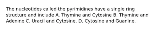 The nucleotides called the pyrimidines have a single ring structure and include A. Thymine and Cytosine B. Thymine and Adenine C. Uracil and Cytosine. D. Cytosine and Guanine.