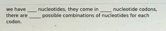 we have ____ nucleotides, they come in _____ nucleotide codons, there are _____ possible combinations of nucleotides for each codon.